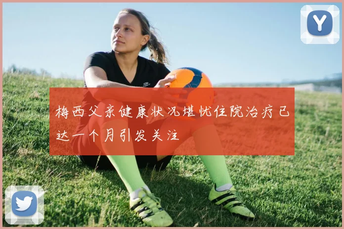 梅西父亲健康状况堪忧住院治疗已达一个月引发关注