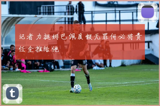 记者力挺姆巴佩度假无罪何必将责任全推给他
