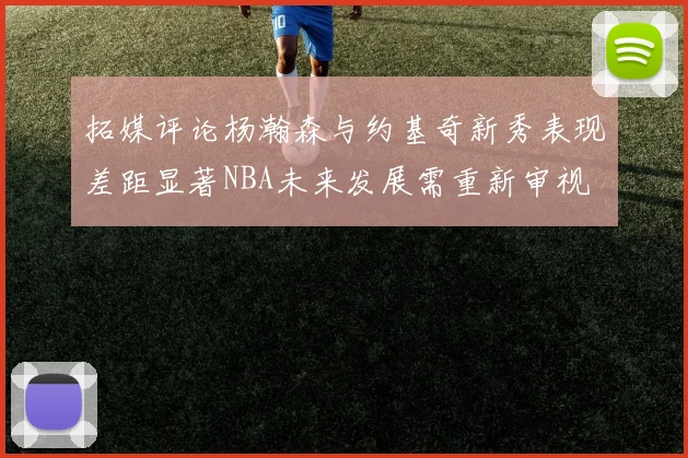 拓媒评论杨瀚森与约基奇新秀表现差距显著NBA未来发展需重新审视