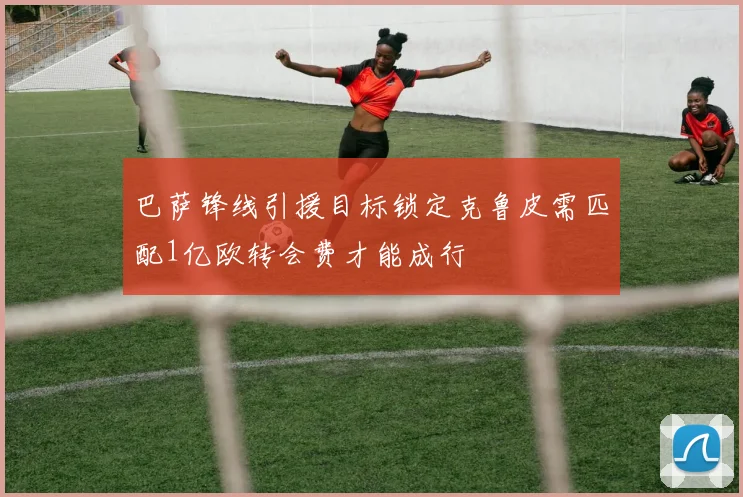 巴萨锋线引援目标锁定克鲁皮需匹配1亿欧转会费才能成行