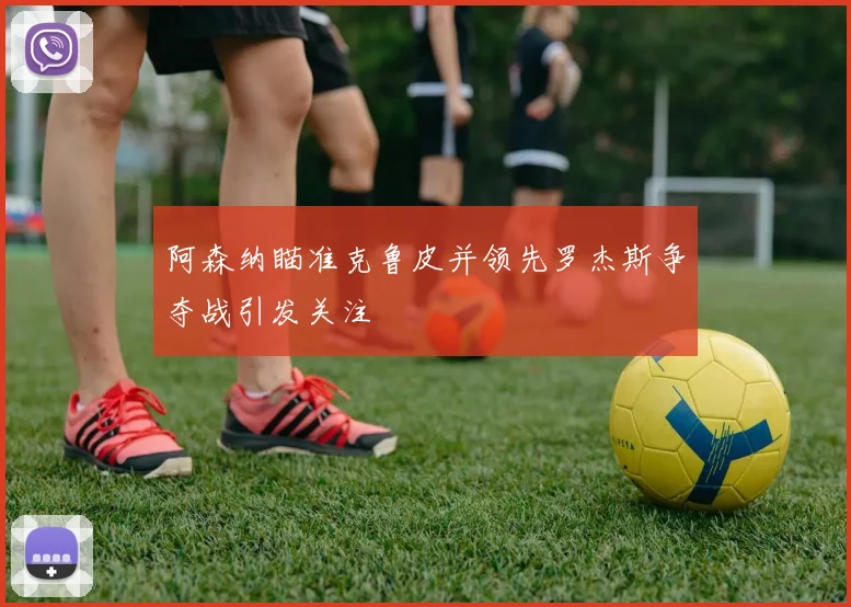 阿森纳瞄准克鲁皮并领先罗杰斯争夺战引发关注