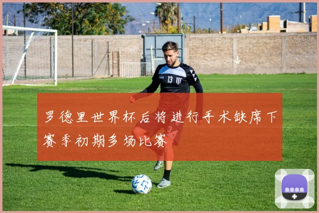 罗德里世界杯后将进行手术缺席下赛季初期多场比赛