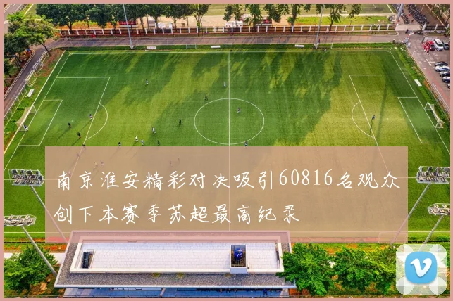 南京淮安精彩对决吸引60816名观众创下本赛季苏超最高纪录