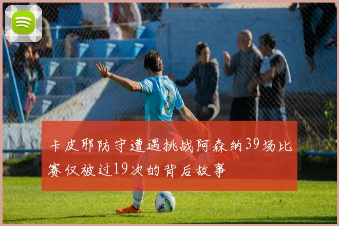 卡皮耶防守遭遇挑战阿森纳39场比赛仅被过19次的背后故事