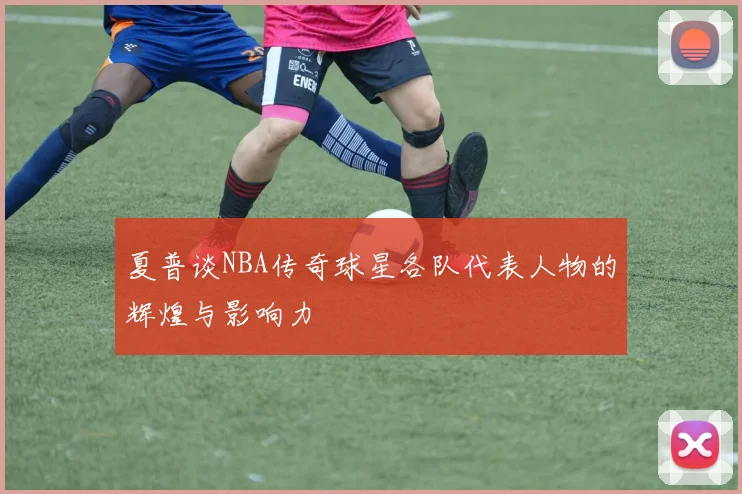 夏普谈NBA传奇球星各队代表人物的辉煌与影响力