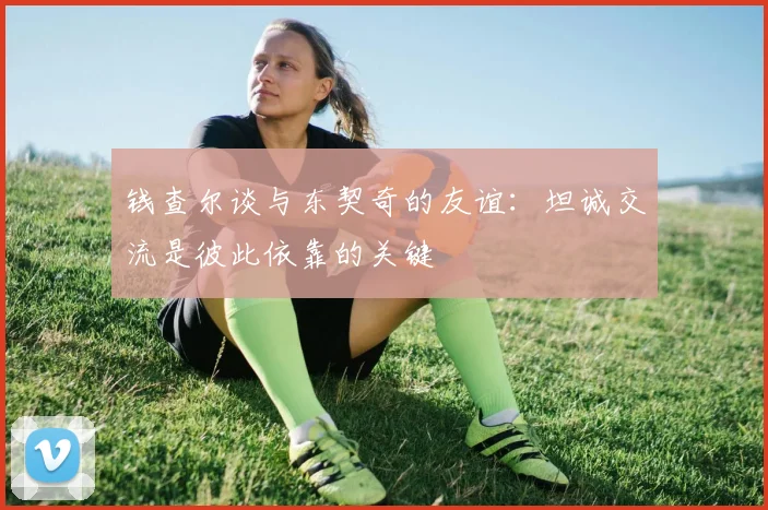 钱查尔谈与东契奇的友谊：坦诚交流是彼此依靠的关键