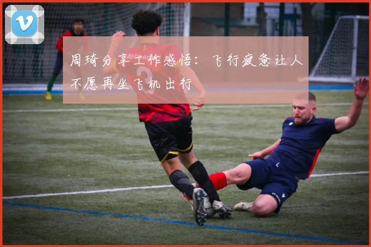 周琦分享工作感悟：飞行疲惫让人不愿再坐飞机出行