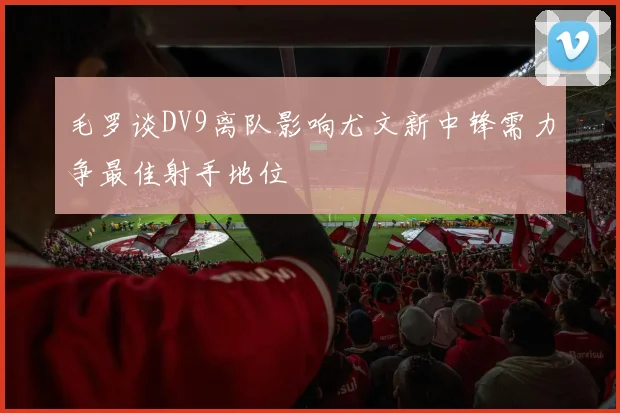 毛罗谈DV9离队影响尤文新中锋需力争最佳射手地位
