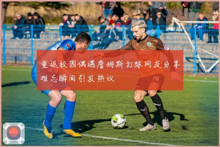 重返校园偶遇詹姆斯打球网友分享难忘瞬间引发热议