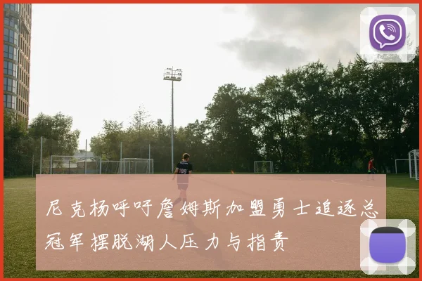 尼克杨呼吁詹姆斯加盟勇士追逐总冠军摆脱湖人压力与指责