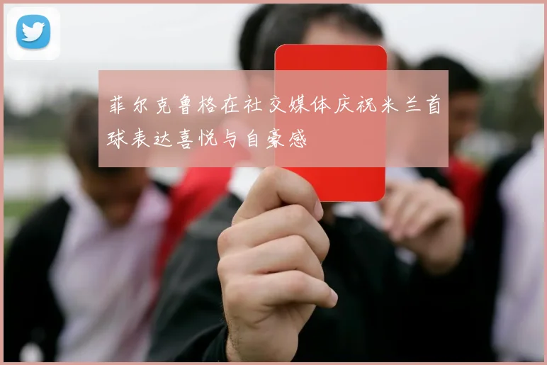 菲尔克鲁格在社交媒体庆祝米兰首球表达喜悦与自豪感