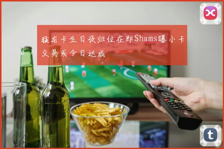 猛龙卡生日夜归位在即Shams曝小卡交易或今日达成