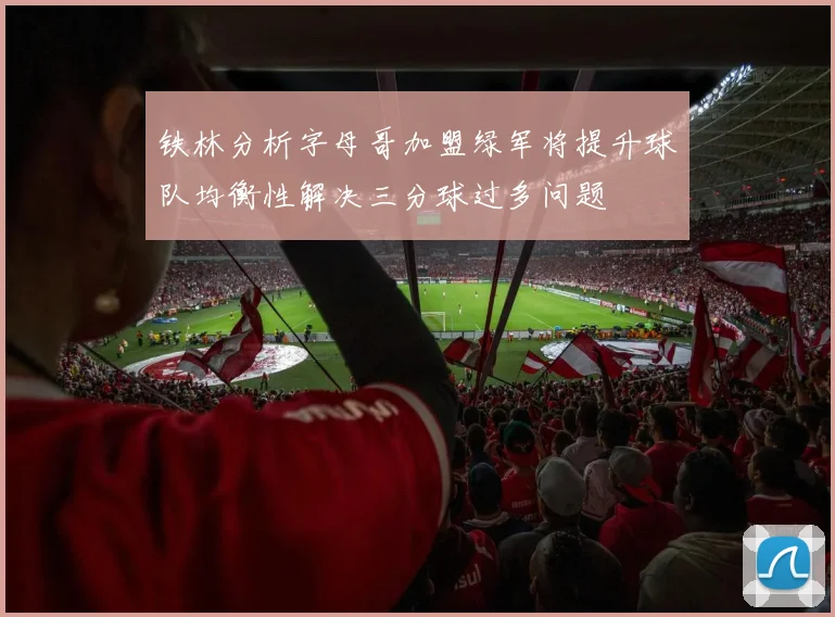 铁林分析字母哥加盟绿军将提升球队均衡性解决三分球过多问题