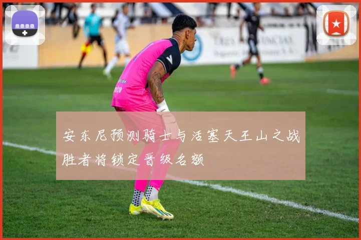 安东尼预测骑士与活塞天王山之战胜者将锁定晋级名额