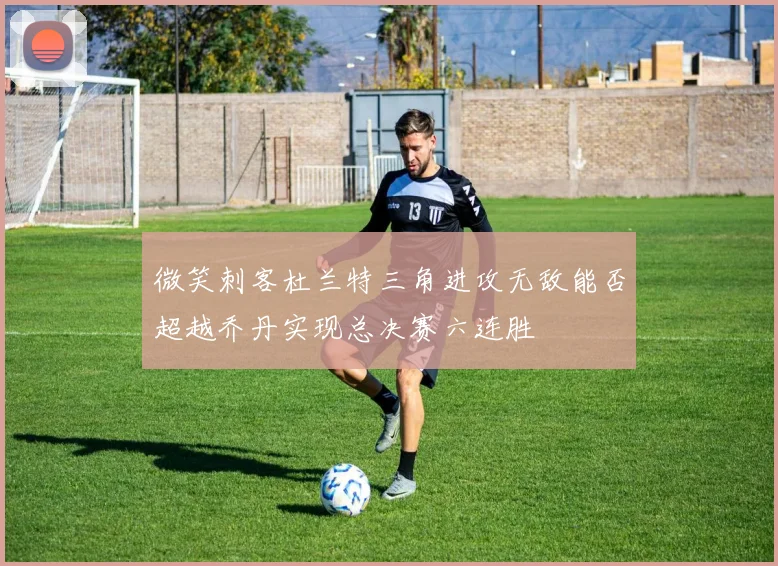 微笑刺客杜兰特三角进攻无敌能否超越乔丹实现总决赛六连胜