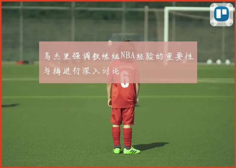 乌杰里强调教练组NBA经验的重要性与梅进行深入讨论