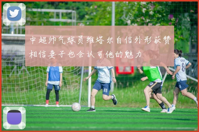 中超帅气球员维塔尔自信外形获赞相信妻子也会认可他的魅力