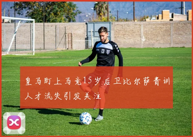 皇马盯上马竞15岁后卫比尔萨青训人才流失引发关注