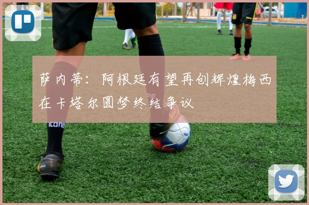 萨内蒂：阿根廷有望再创辉煌梅西在卡塔尔圆梦终结争议