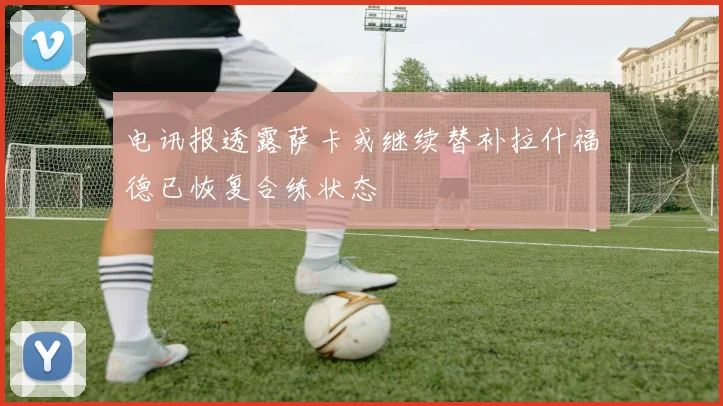 电讯报透露萨卡或继续替补拉什福德已恢复合练状态