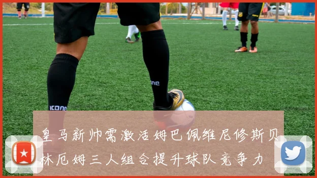 皇马新帅需激活姆巴佩维尼修斯贝林厄姆三人组合提升球队竞争力