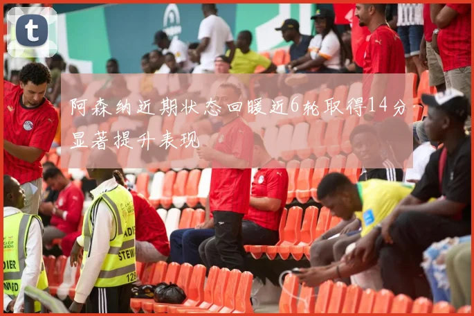 阿森纳近期状态回暖近6轮取得14分显著提升表现