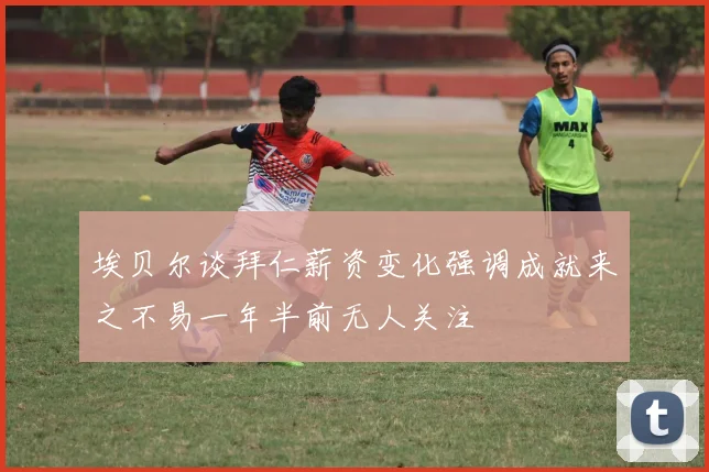 埃贝尔谈拜仁薪资变化强调成就来之不易一年半前无人关注