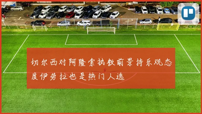 切尔西对阿隆索执教前景持乐观态度伊劳拉也是热门人选