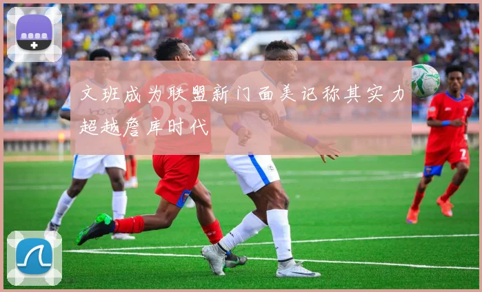 文班成为联盟新门面美记称其实力超越詹库时代