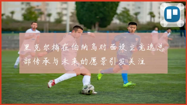 里克尔梅在伯纳乌对面设立竞选总部传承与未来的愿景引发关注