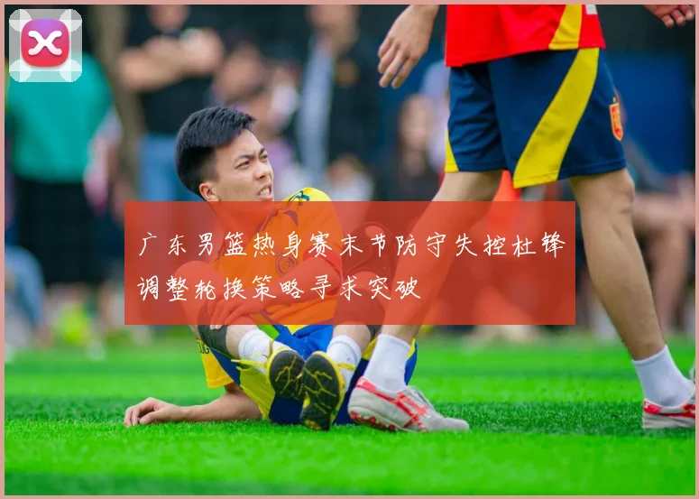 广东男篮热身赛末节防守失控杜锋调整轮换策略寻求突破